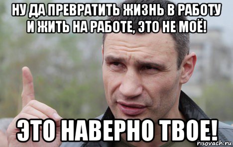 ну да превратить жизнь в работу и жить на работе, это не моё! это наверно твое!, Мем Кличко говорит