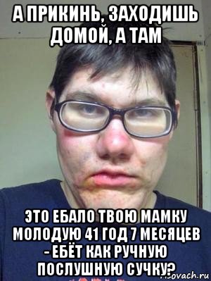 а прикинь, заходишь домой, а там это ебало твою мамку молодую 41 год 7 месяцев - ебёт как ручную послушную сучку?