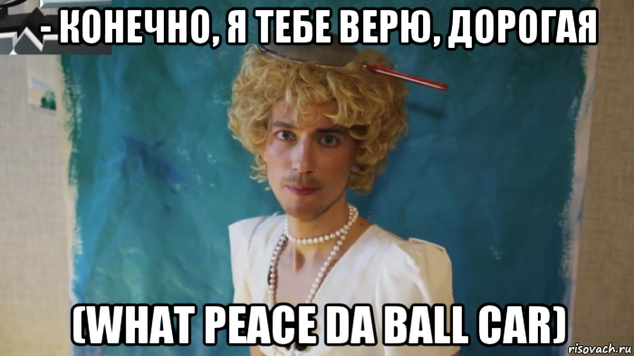 - конечно, я тебе верю, дорогая (what peace da ball car), Мем КрасавЕц