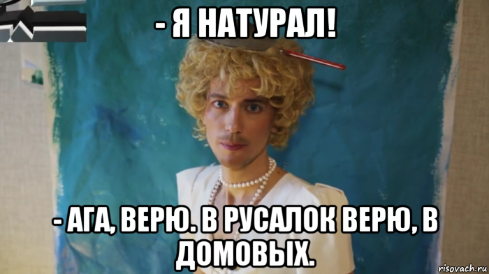 - я натурал! - ага, верю. в русалок верю, в домовых.