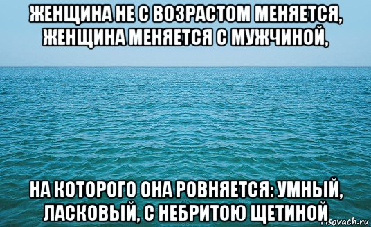 женщина не с возрастом меняется, женщина меняется с мужчиной, на которого она ровняется: умный, ласковый, с небритою щетиной