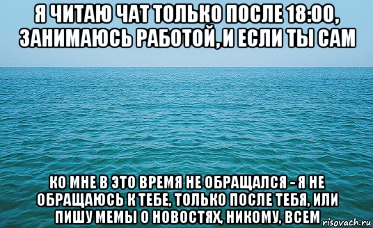 я читаю чат только после 18:00, занимаюсь работой, и если ты сам ко мне в это время не обращался - я не обращаюсь к тебе, только после тебя, или пишу мемы о новостях, никому, всем, Мем Море