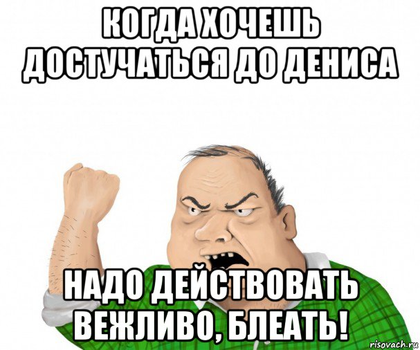 когда хочешь достучаться до дениса надо действовать вежливо, блеать!