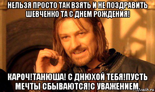 нельзя просто так взять и не поздравить шевченко та с днем рождения! кароч!танюша! с днюхой тебя!пусть мечты сбываются!с уважением., Мем Нельзя просто так взять и (Боромир мем)