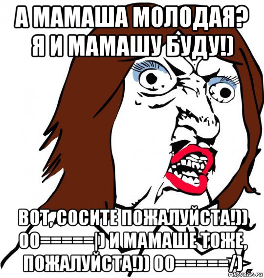 а мамаша молодая? я и мамашу буду!) вот, сосите пожалуйста!)) 00=====|) и мамаше тоже, пожалуйста!)) 00=====/), Мем Ну почему (девушка)