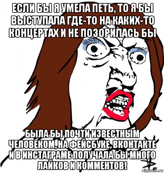 если бы я умела петь, то я бы выступала где-то на каких-то концертах и не позорилась бы была бы почти известным человеком, на фейсбуке, вконтакте и в инстаграме получала бы много лайков и комментов!, Мем Ну почему (девушка)