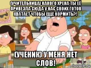 (учительница) какого хрена ты её привезла сюда у нас своих готов хватает чтобы ещё кормить?! (ученик) у меня нет слов!