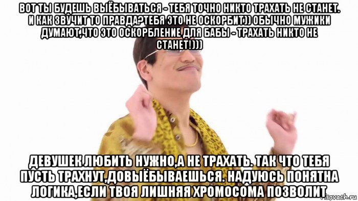 вот ты будешь выёбываться - тебя точно никто трахать не станет. и как звучит то правда?тебя это не оскорбит)) обычно мужики думают,что это оскорбление для бабы - трахать никто не станет!))) девушек любить нужно,а не трахать. так что тебя пусть трахнут,довыёбываешься. надуюсь понятна логика,если твоя лишняя хромосома позволит