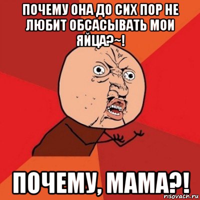 почему она до сих пор не любит обсасывать мои яйца?~! почему, мама?!