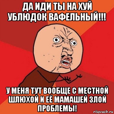 да иди ты на хуй ублюдок вафельный!!! у меня тут вообще с местной шлюхой и её мамашей злой проблемы!