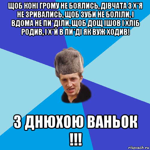 щоб коні грому не боялись, дівчата з х*я не зривались, щоб зуби не боліли, і вдома не пи*діли, щоб дощ ішов і хліб родив, і х*й в пи*ді як вуж ходив! з днюхою ваньок !!!