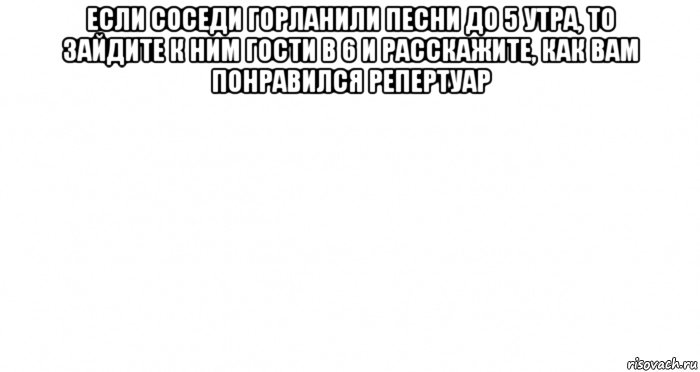 если соседи горланили песни до 5 утра, то зайдите к ним гости в 6 и расскажите, как вам понравился репертуар , Мем Пустой лист