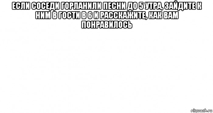 если соседи горланили песни до 5 утра, зайдите к ним в гости в 6 и расскажите, как вам понравилось , Мем Пустой лист