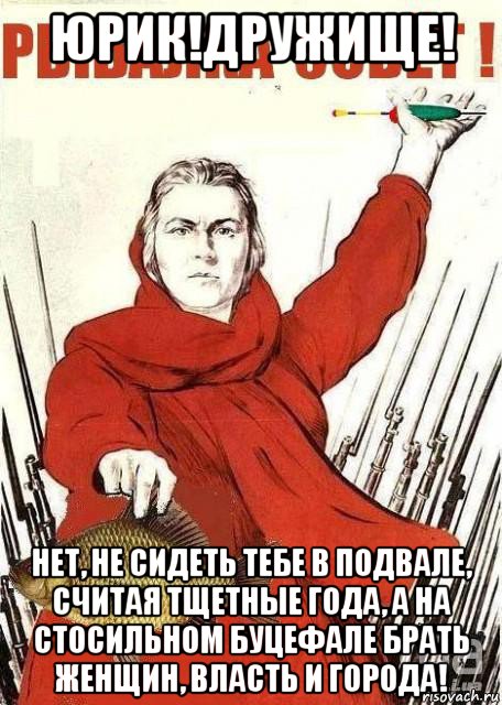 юрик!дружище! нет, не сидеть тебе в подвале, считая тщетные года, а на стосильном буцефале брать женщин, власть и города!, Мем Рыбалка зовет