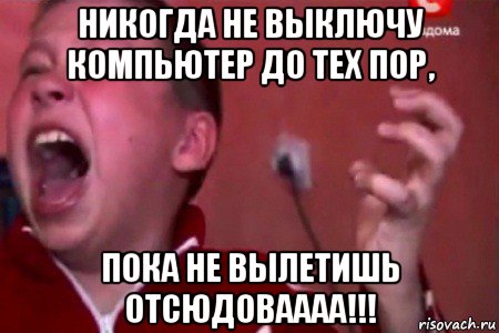 никогда не выключу компьютер до тех пор, пока не вылетишь отсюдоваааа!!!