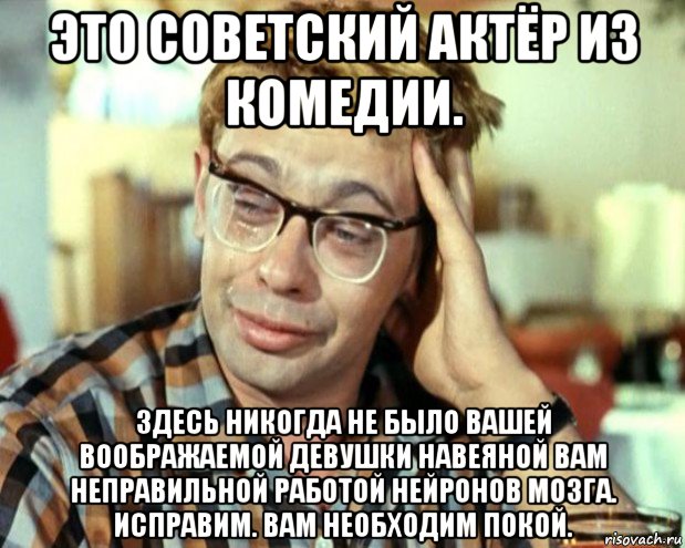 это советский актёр из комедии. здесь никогда не было вашей воображаемой девушки навеяной вам неправильной работой нейронов мозга. исправим. вам необходим покой.