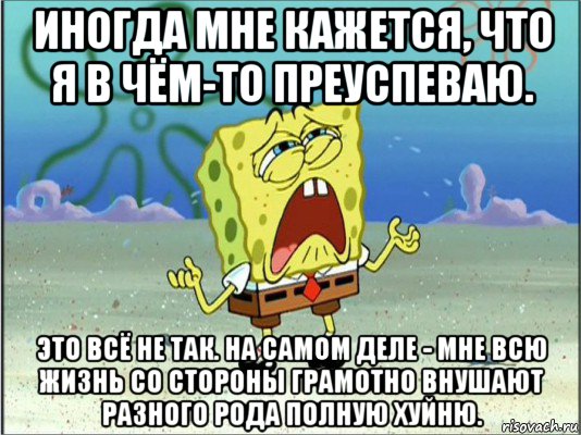 иногда мне кажется, что я в чём-то преуспеваю. это всё не так. на самом деле - мне всю жизнь со стороны грамотно внушают разного рода полную хуйню., Мем Спанч Боб плачет