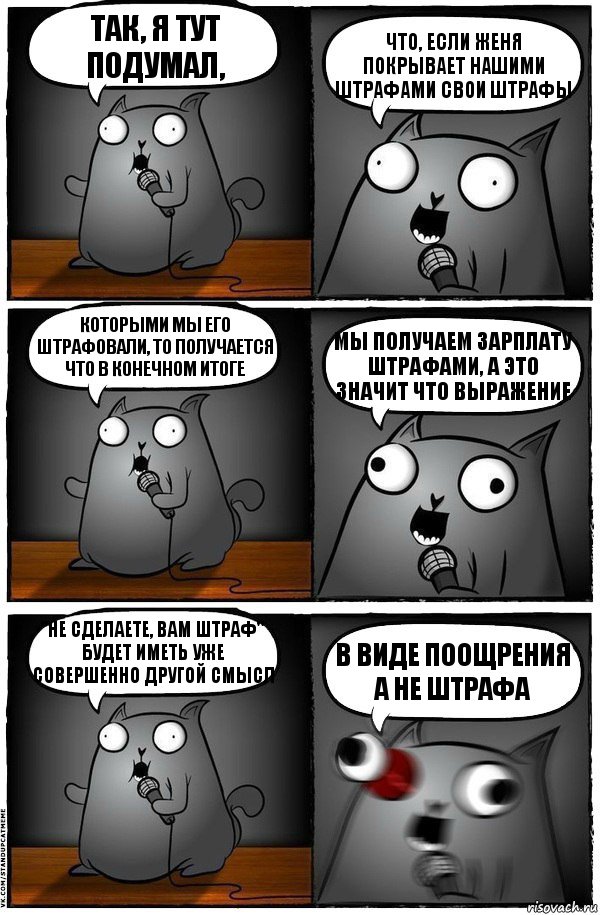 так, я тут подумал, что, если женя покрывает нашими штрафами свои штрафы которыми мы его штрафовали, то получается что в конечном итоге мы получаем зарплату штрафами, а это значит что выражение "не сделаете, вам штраф" будет иметь уже совершенно другой смысл в виде поощрения а не штрафа, Комикс  Стендап-кот