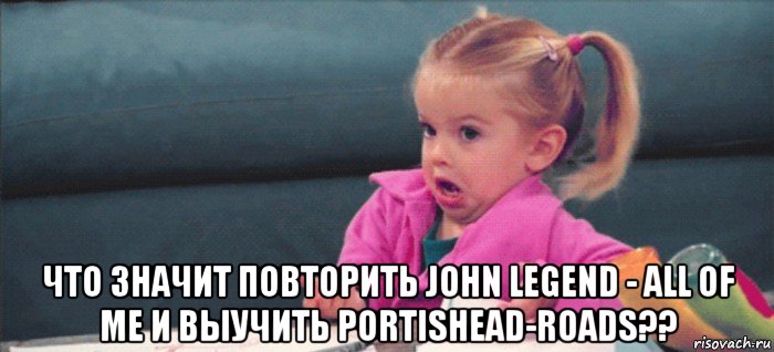  что значит повторить john legend - all of me и выучить portishead-roads??, Мем  Ты говоришь (девочка возмущается)