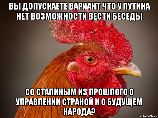 вы допускаете вариант что у путина нет возможности вести беседы со сталиным из прошлого о управлении страной и о будущем народа?