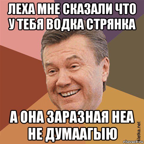 леха мне сказали что у тебя водка стрянка а она заразная неа не думаагыю