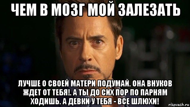 чем в мозг мой залезать лучше о своей матери подумай. она внуков ждет от тебя!. а ты до сих пор по парням ходишь. а девки у тебя - все шлюхи!