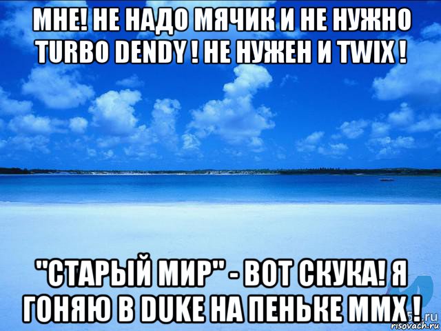 мне! не надо мячик и не нужно turbo dendy ! не нужен и twix ! "старый мир" - вот скука! я гоняю в duke на пеньке mmx !