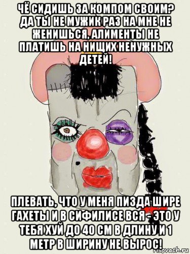 чё сидишь за компом своим? да ты не мужик раз на мне не женишься, алименты не платишь на нищих ненужных детей! плевать, что у меня пизда шире гахеты и в сифилисе вся - это у тебя хуй до 40 см в длину и 1 метр в ширину не вырос!