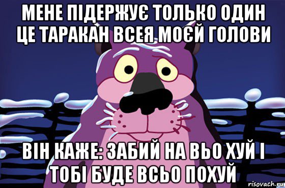 мене підержує только один це таракан всея моєй голови він каже: забий на вьо хуй і тобі буде всьо похуй