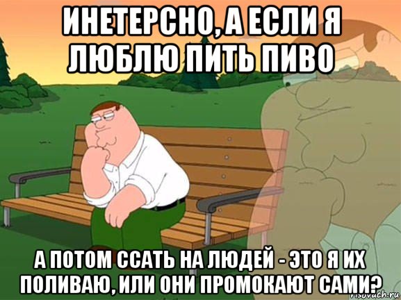 инетерсно, а если я люблю пить пиво а потом ссать на людей - это я их поливаю, или они промокают сами?, Мем Задумчивый Гриффин