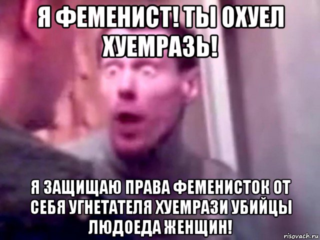 я феменист! ты охуел хуемразь! я защищаю права феменисток от себя угнетателя хуемрази убийцы людоеда женщин!