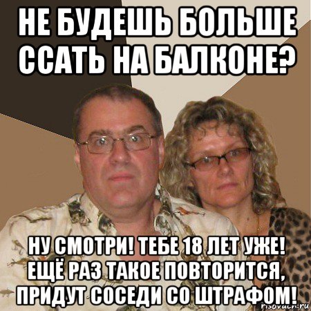 не будешь больше ссать на балконе? ну смотри! тебе 18 лет уже! ещё раз такое повторится, придут соседи со штрафом!, Мем  Злые родители