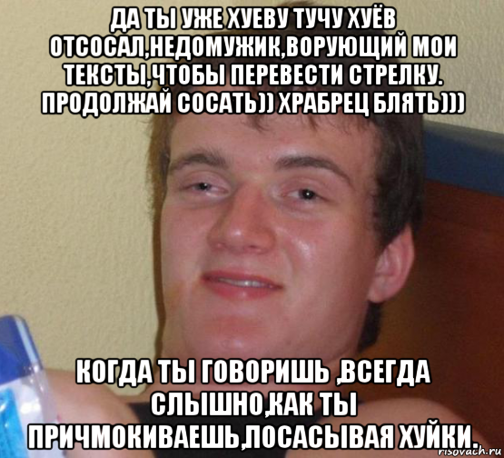 да ты уже хуеву тучу хуёв отсосал,недомужик,ворующий мои тексты,чтобы перевести стрелку. продолжай сосать)) храбрец блять))) когда ты говоришь ,всегда слышно,как ты причмокиваешь,посасывая хуйки.