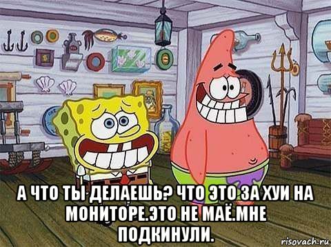  а что ты делаешь? что это за хуи на мониторе.это не маё.мне подкинули., Мем   Патрик с Бобом