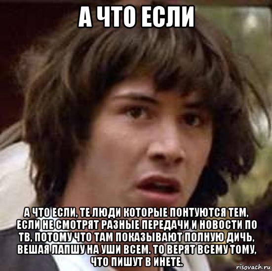 а что если а что если, те люди которые понтуются тем, если не смотрят разные передачи и новости по тв, потому что там показывают полную дичь, вешая лапшу на уши всем. то верят всему тому, что пишут в инете., Мем А что если (Киану Ривз)