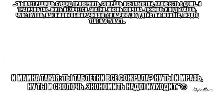 ..."бывает решишь суецид провернуть, сожрёшь все таблетки, какие есть в доме.. и трагично так...жить не хочется..апатия..жизнь кончена...лежишь и подыхаешь, чувствуешь, как кишки выворачиваются наружу,под действием колёс, пиздец тебе наступает... и мамка такая: ты таблетки все сожрала? ну ты и мразь, ну ты и сволочь. экономить надо! и уходит."©, Мем Белый ФОН