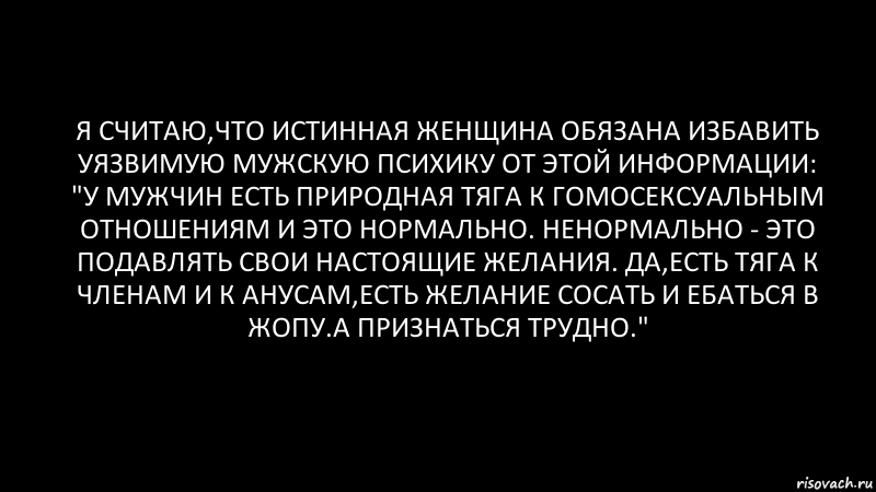 Я считаю,что истинная женщина обязана избавить уязвимую мужскую психику от этой информации: "У мужчин есть природная тяга к гомосексуальным отношениям и это нормально. НЕнормально - это подавлять свои настоящие желания. Да,есть тяга к членам и к анусам,есть желание сосать и ебаться в жопу.А признаться трудно.", Комикс Черный фон