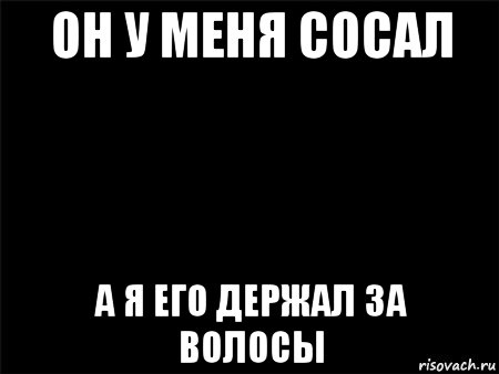 он у меня сосал а я его держал за волосы, Мем Черный фон