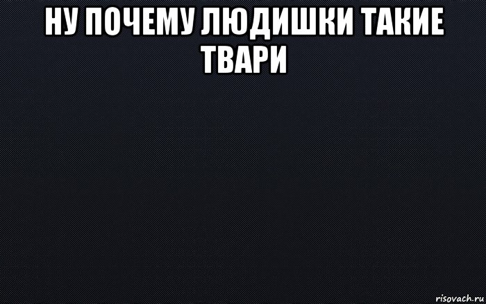 ну почему людишки такие твари 