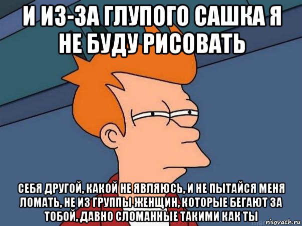 и из-за глупого сашка я не буду рисовать себя другой, какой не являюсь, и не пытайся меня ломать, не из группы женщин, которые бегают за тобой, давно сломанные такими как ты, Мем  Фрай (мне кажется или)