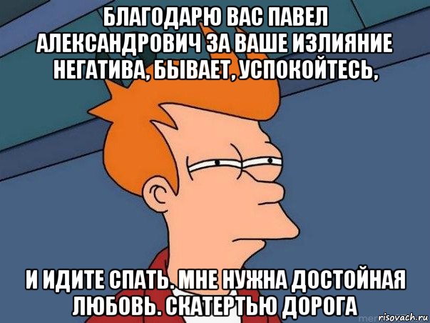 благодарю вас павел александрович за ваше излияние негатива, бывает, успокойтесь, и идите спать. мне нужна достойная любовь. скатертью дорога, Мем  Фрай (мне кажется или)