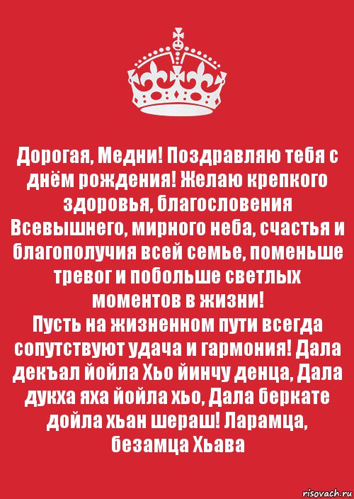 Дорогая, Медни! Поздравляю тебя с днём рождения! Желаю крепкого здоровья, благословения Всевышнего, мирного неба, счастья и благополучия всей семье, поменьше тревог и побольше светлых моментов в жизни!
Пусть на жизненном пути всегда сопутствуют удача и гармония! Дала декъал йойла Хьо йинчу денца, Дала дукха яха йойла хьо, Дала беркате дойла хьан шераш! Ларамца, безамца Хьава