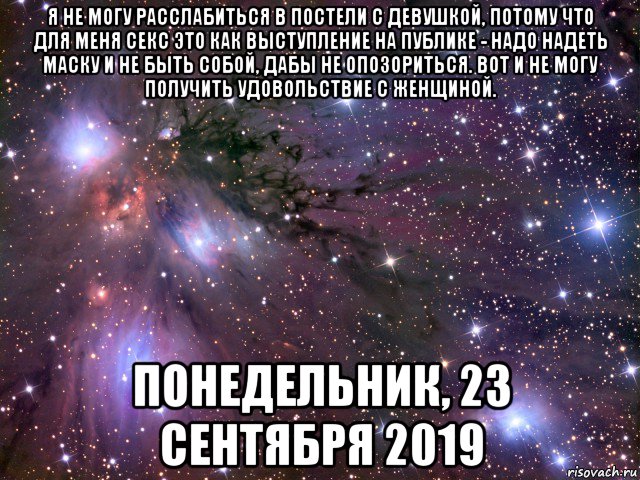 я не могу расслабиться в постели с девушкой, потому что для меня секс это как выступление на публике - надо надеть маску и не быть собой, дабы не опозориться. вот и не могу получить удовольствие с женщиной. понедельник, 23 сентября 2019, Мем Космос