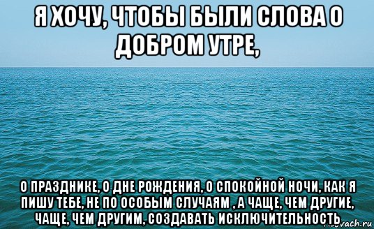 я хочу, чтобы были слова о добром утре, о празднике, о дне рождения, о спокойной ночи, как я пишу тебе, не по особым случаям , а чаще, чем другие, чаще, чем другим, создавать исключительность, Мем Море