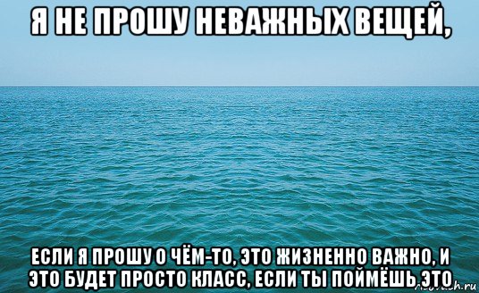 я не прошу неважных вещей, если я прошу о чём-то, это жизненно важно, и это будет просто класс, если ты поймёшь это, Мем Море