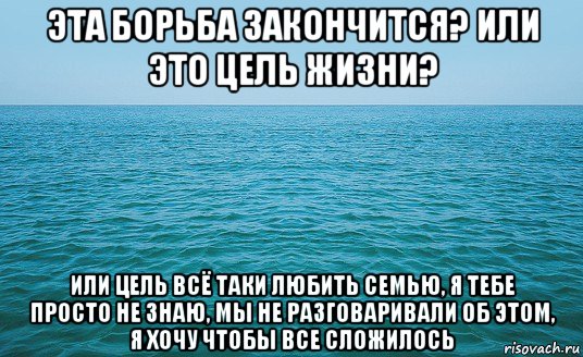 эта борьба закончится? или это цель жизни? или цель всё таки любить семью, я тебе просто не знаю, мы не разговаривали об этом, я хочу чтобы все сложилось, Мем Море