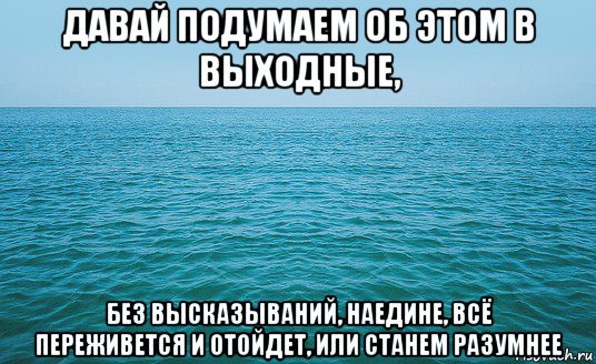 давай подумаем об этом в выходные, без высказываний, наедине, всё переживется и отойдет, или станем разумнее, Мем Море