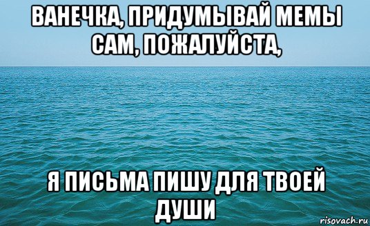 ванечка, придумывай мемы сам, пожалуйста, я письма пишу для твоей души