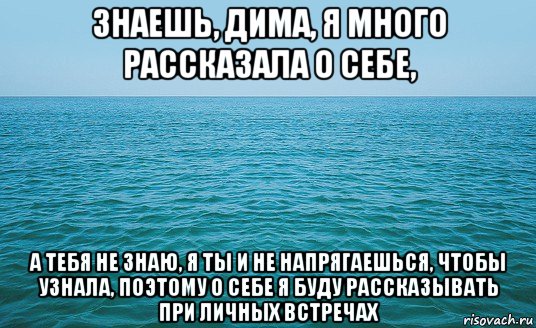 знаешь, дима, я много рассказала о себе, а тебя не знаю, я ты и не напрягаешься, чтобы узнала, поэтому о себе я буду рассказывать при личных встречах, Мем Море