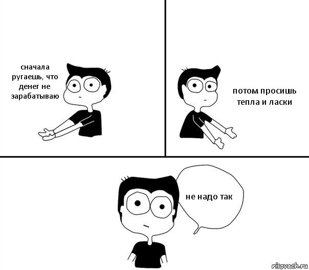 сначала ругаешь, что денег не зарабатываю потом просишь тепла и ласки не надо так